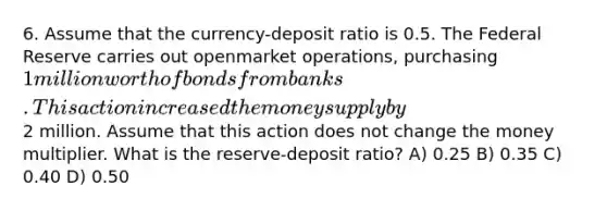 6. Assume that the currency-deposit ratio is 0.5. The Federal Reserve carries out openmarket operations, purchasing 1 million worth of bonds from banks. This action increased the money supply by2 million. Assume that this action does not change the money multiplier. What is the reserve-deposit ratio? A) 0.25 B) 0.35 C) 0.40 D) 0.50