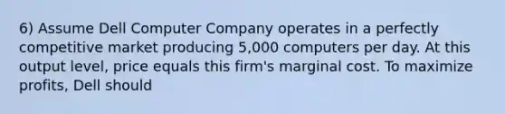 6) Assume Dell Computer Company operates in a perfectly competitive market producing 5,000 computers per day. At this output level, price equals this firm's marginal cost. To maximize profits, Dell should