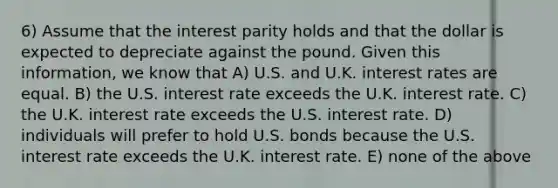 6) Assume that the interest parity holds and that the dollar is expected to depreciate against the pound. Given this information, we know that A) U.S. and U.K. interest rates are equal. B) the U.S. interest rate exceeds the U.K. interest rate. C) the U.K. interest rate exceeds the U.S. interest rate. D) individuals will prefer to hold U.S. bonds because the U.S. interest rate exceeds the U.K. interest rate. E) none of the above