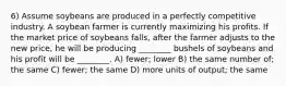 6) Assume soybeans are produced in a perfectly competitive industry. A soybean farmer is currently maximizing his profits. If the market price of soybeans falls, after the farmer adjusts to the new price, he will be producing ________ bushels of soybeans and his profit will be ________. A) fewer; lower B) the same number of; the same C) fewer; the same D) more units of output; the same