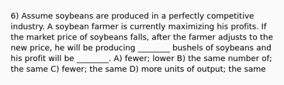 6) Assume soybeans are produced in a perfectly competitive industry. A soybean farmer is currently maximizing his profits. If the market price of soybeans falls, after the farmer adjusts to the new price, he will be producing ________ bushels of soybeans and his profit will be ________. A) fewer; lower B) the same number of; the same C) fewer; the same D) more units of output; the same