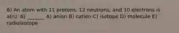 6) An atom with 11 protons, 12 neutrons, and 10 electrons is a(n): 6) _______ A) anion B) cation C) isotope D) molecule E) radioisotope