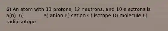 6) An atom with 11 protons, 12 neutrons, and 10 electrons is a(n): 6) _______ A) anion B) cation C) isotope D) molecule E) radioisotope