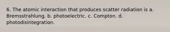 6. The atomic interaction that produces scatter radiation is a. Bremsstrahlung. b. photoelectric. c. Compton. d. photodisintegration.