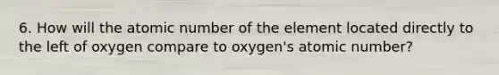 6. How will the atomic number of the element located directly to the left of oxygen compare to oxygen's atomic number?