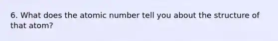 6. What does the atomic number tell you about the structure of that atom?