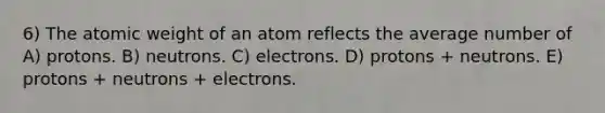 6) The atomic weight of an atom reflects the average number of A) protons. B) neutrons. C) electrons. D) protons + neutrons. E) protons + neutrons + electrons.