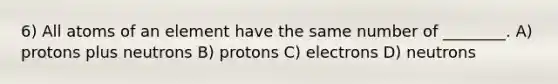 6) All atoms of an element have the same number of ________. A) protons plus neutrons B) protons C) electrons D) neutrons