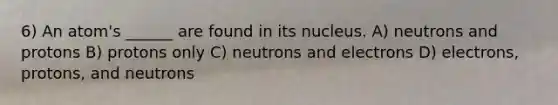 6) An atom's ______ are found in its nucleus. A) neutrons and protons B) protons only C) neutrons and electrons D) electrons, protons, and neutrons