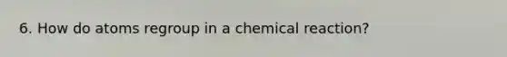 6. How do atoms regroup in a chemical reaction?