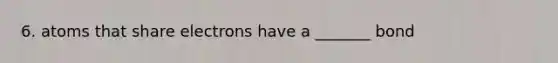 6. atoms that share electrons have a _______ bond