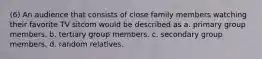 (6) An audience that consists of close family members watching their favorite TV sitcom would be described as a. primary group members. b. tertiary group members. c. secondary group members. d. random relatives.