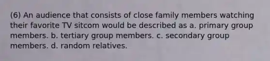 (6) An audience that consists of close family members watching their favorite TV sitcom would be described as a. primary group members. b. tertiary group members. c. secondary group members. d. random relatives.