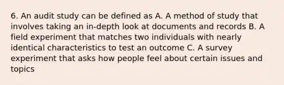 6. An audit study can be defined as A. A method of study that involves taking an in-depth look at documents and records B. A field experiment that matches two individuals with nearly identical characteristics to test an outcome C. A survey experiment that asks how people feel about certain issues and topics