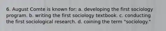 6. August Comte is known for: a. developing the first sociology program. b. writing the first sociology textbook. c. conducting the first sociological research. d. coining the term "sociology."