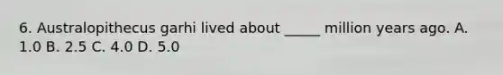 6. Australopithecus garhi lived about _____ million years ago. A. 1.0 B. 2.5 C. 4.0 D. 5.0