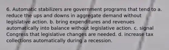 6. Automatic stabilizers are government programs that tend to a. reduce the ups and downs in aggregate demand without legislative action. b. bring expenditures and revenues automatically into balance without legislative action. c. signal Congress that legislative changes are needed. d. increase tax collections automatically during a recession.