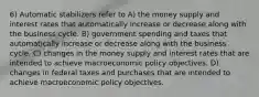 6) Automatic stabilizers refer to A) the money supply and interest rates that automatically increase or decrease along with the business cycle. B) government spending and taxes that automatically increase or decrease along with the business cycle. C) changes in the money supply and interest rates that are intended to achieve macroeconomic policy objectives. D) changes in federal taxes and purchases that are intended to achieve macroeconomic policy objectives.