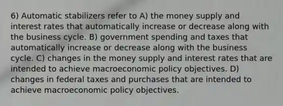 6) Automatic stabilizers refer to A) the money supply and interest rates that automatically increase or decrease along with the business cycle. B) government spending and taxes that automatically increase or decrease along with the business cycle. C) changes in the money supply and interest rates that are intended to achieve macroeconomic policy objectives. D) changes in federal taxes and purchases that are intended to achieve macroeconomic policy objectives.