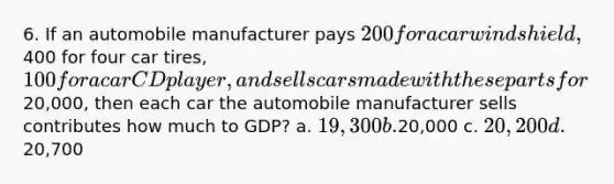 6. If an automobile manufacturer pays 200 for a car windshield,400 for four car tires, 100 for a car CD player, and sells cars made with these parts for20,000, then each car the automobile manufacturer sells contributes how much to GDP? a. 19,300 b.20,000 c. 20,200 d.20,700