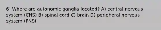 6) Where are autonomic ganglia located? A) central nervous system (CNS) B) spinal cord C) brain D) peripheral nervous system (PNS)