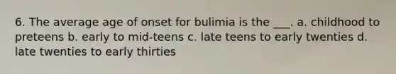 6. The average age of onset for bulimia is the ___. a. childhood to preteens b. early to mid-teens c. late teens to early twenties d. late twenties to early thirties