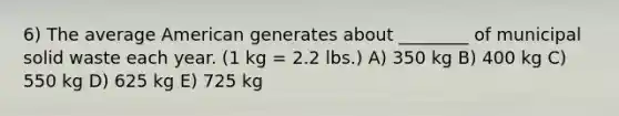 6) The average American generates about ________ of municipal solid waste each year. (1 kg = 2.2 lbs.) A) 350 kg B) 400 kg C) 550 kg D) 625 kg E) 725 kg