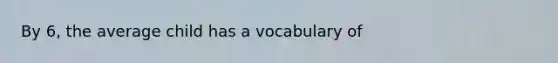 By 6, the average child has a vocabulary of