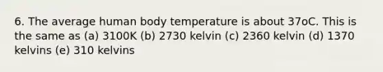 6. The average human body temperature is about 37oC. This is the same as (a) 3100K (b) 2730 kelvin (c) 2360 kelvin (d) 1370 kelvins (e) 310 kelvins