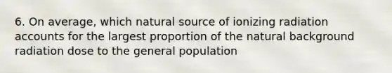 6. On average, which natural source of ionizing radiation accounts for the largest proportion of the natural background radiation dose to the general population