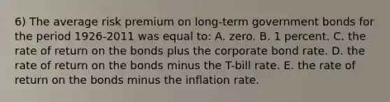 6) The average risk premium on long-term government bonds for the period 1926-2011 was equal to: A. zero. B. 1 percent. C. the rate of return on the bonds plus the corporate bond rate. D. the rate of return on the bonds minus the T-bill rate. E. the rate of return on the bonds minus the inflation rate.