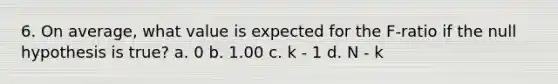 6. On average, what value is expected for the F-ratio if the null hypothesis is true? a. 0 b. 1.00 c. k - 1 d. N - k