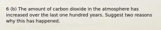 6 (b) The amount of carbon dioxide in the atmosphere has increased over the last one hundred years. Suggest two reasons why this has happened.