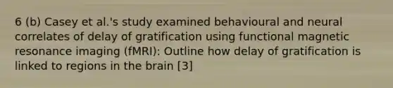 6 (b) Casey et al.'s study examined behavioural and neural correlates of delay of gratification using functional magnetic resonance imaging (fMRI): Outline how delay of gratification is linked to regions in the brain [3]