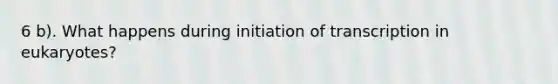 6 b). What happens during initiation of transcription in eukaryotes?