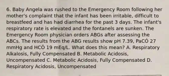 6. Baby Angela was rushed to the Emergency Room following her mother's complaint that the infant has been irritable, difficult to breastfeed and has had diarrhea for the past 3 days. The infant's respiratory rate is elevated and the fontanels are sunken. The Emergency Room physician orders ABGs after assessing the ABCs. The results from the ABG results show pH 7.39, PaCÓ 27 mmHg and HCǑ 19 mEq/L. What does this mean? A. Respiratory Alkalosis, Fully Compensated B. Metabolic Acidosis, Uncompensated C. Metabolic Acidosis, Fully Compensated D. Respiratory Acidosis, Uncompensated