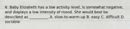 6. Baby Elizabeth has a low activity level, is somewhat negative, and displays a low intensity of mood. She would best be described as __________. A. slow-to-warm-up B. easy C. difficult D. sociable