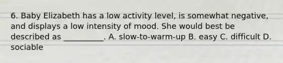 6. Baby Elizabeth has a low activity level, is somewhat negative, and displays a low intensity of mood. She would best be described as __________. A. slow-to-warm-up B. easy C. difficult D. sociable