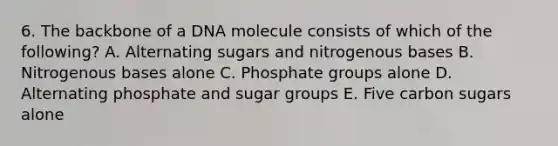 6. The backbone of a DNA molecule consists of which of the following? A. Alternating sugars and nitrogenous bases B. Nitrogenous bases alone C. Phosphate groups alone D. Alternating phosphate and sugar groups E. Five carbon sugars alone