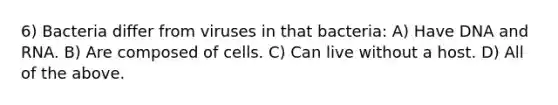 6) Bacteria differ from viruses in that bacteria: A) Have DNA and RNA. B) Are composed of cells. C) Can live without a host. D) All of the above.