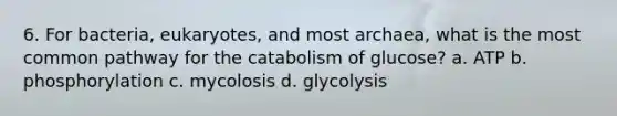 6. For bacteria, eukaryotes, and most archaea, what is the most common pathway for the catabolism of glucose? a. ATP b. phosphorylation c. mycolosis d. glycolysis