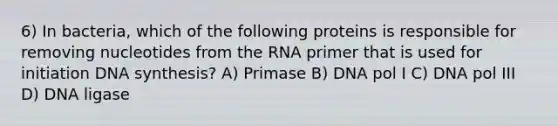 6) In bacteria, which of the following proteins is responsible for removing nucleotides from the RNA primer that is used for initiation DNA synthesis? A) Primase B) DNA pol I C) DNA pol III D) DNA ligase