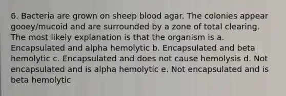 6. Bacteria are grown on sheep blood agar. The colonies appear gooey/mucoid and are surrounded by a zone of total clearing. The most likely explanation is that the organism is a. Encapsulated and alpha hemolytic b. Encapsulated and beta hemolytic c. Encapsulated and does not cause hemolysis d. Not encapsulated and is alpha hemolytic e. Not encapsulated and is beta hemolytic