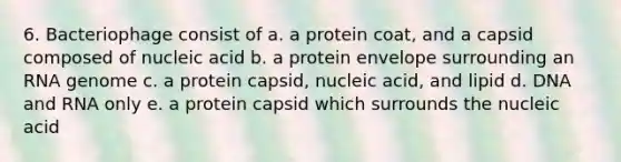 6. Bacteriophage consist of a. a protein coat, and a capsid composed of nucleic acid b. a protein envelope surrounding an RNA genome c. a protein capsid, nucleic acid, and lipid d. DNA and RNA only e. a protein capsid which surrounds the nucleic acid