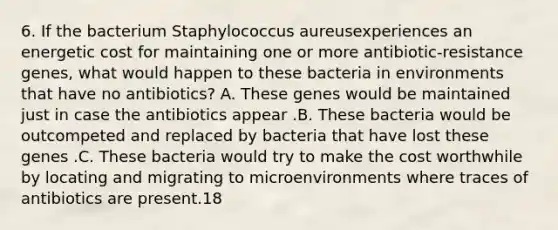 6. If the bacterium Staphylococcus aureusexperiences an energetic cost for maintaining one or more antibiotic-resistance genes, what would happen to these bacteria in environments that have no antibiotics? A. These genes would be maintained just in case the antibiotics appear .B. These bacteria would be outcompeted and replaced by bacteria that have lost these genes .C. These bacteria would try to make the cost worthwhile by locating and migrating to microenvironments where traces of antibiotics are present.18