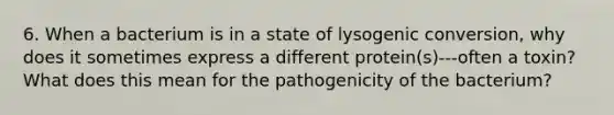 6. When a bacterium is in a state of lysogenic conversion, why does it sometimes express a different protein(s)---often a toxin? What does this mean for the pathogenicity of the bacterium?