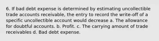 6. If bad debt expense is determined by estimating uncollectible trade accounts receivable, the entry to record the write-off of a specific uncollectible account would decrease a. The allowance for doubtful accounts. b. Profit. c. The carrying amount of trade receivables d. Bad debt expense.