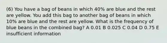 (6) You have a bag of beans in which 40% are blue and the rest are yellow. You add this bag to another bag of beans in which 10% are blue and the rest are yellow. What is the frequency of blue beans in the combined bag? A 0.01 B 0.025 C 0.04 D 0.75 E insufficient information