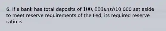 6. If a bank has total deposits of 100,000 with10,000 set aside to meet reserve requirements of the Fed, its required reserve ratio is