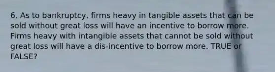 6. As to bankruptcy, firms heavy in tangible assets that can be sold without great loss will have an incentive to borrow more. Firms heavy with intangible assets that cannot be sold without great loss will have a dis-incentive to borrow more. TRUE or FALSE?